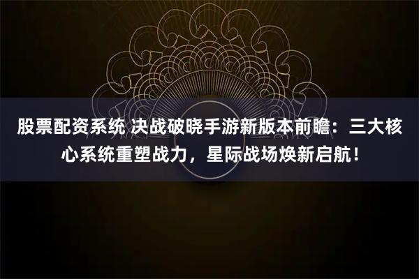 股票配资系统 决战破晓手游新版本前瞻：三大核心系统重塑战力，星际战场焕新启航！