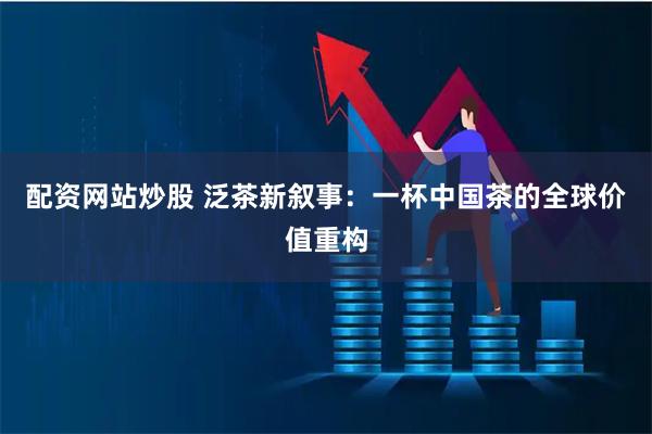 配资网站炒股 泛茶新叙事：一杯中国茶的全球价值重构