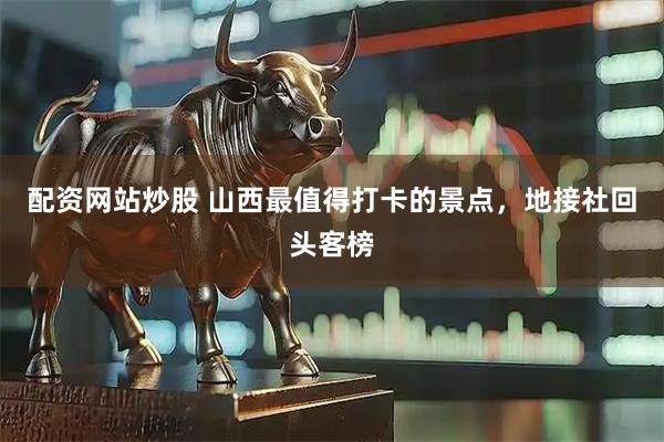 配资网站炒股 山西最值得打卡的景点,地接社回头客榜