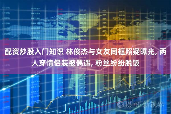 配资炒股入门知识 林俊杰与女友同框照疑曝光, 两人穿情侣装被偶遇, 粉丝纷纷脱饭
