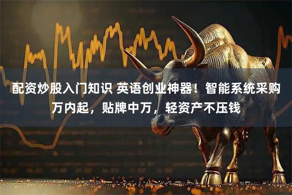 配资炒股入门知识 英语创业神器!智能系统采购万内起,贴牌中万,轻资产不压钱