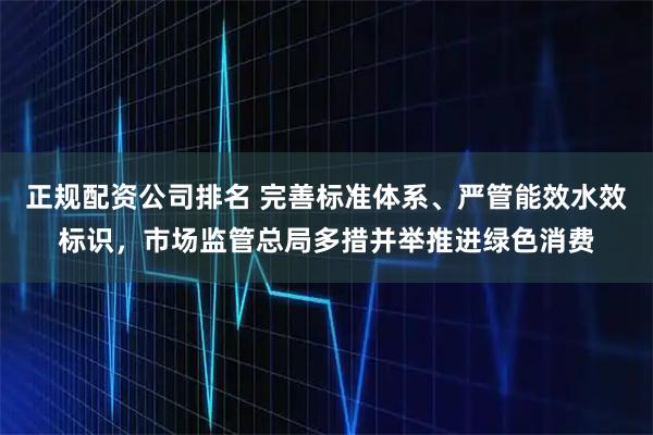 正规配资公司排名 完善标准体系、严管能效水效标识，市场监管总局多措并举推进绿色消费