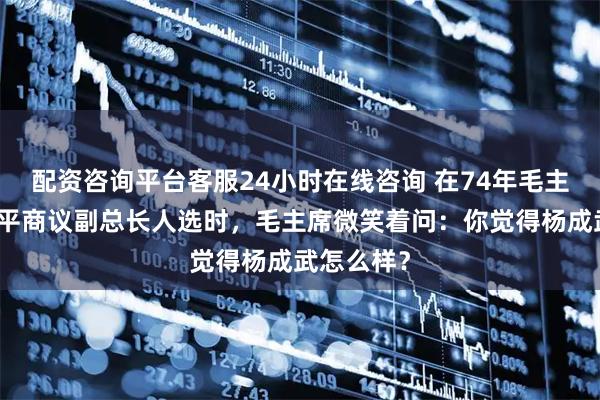 配资咨询平台客服24小时在线咨询 在74年毛主席同邓小平商议副总长人选时，毛主席微笑着问：你觉得杨成武怎么样？