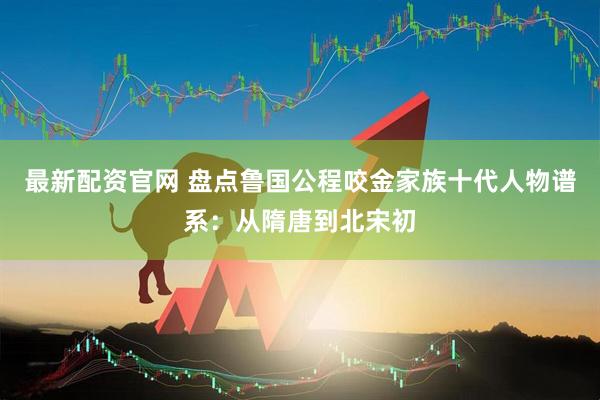 最新配资官网 盘点鲁国公程咬金家族十代人物谱系：从隋唐到北宋初