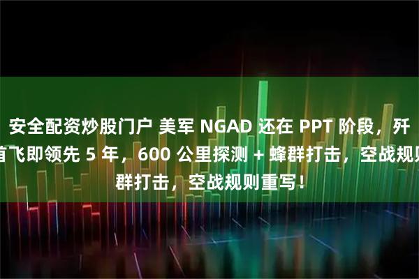 安全配资炒股门户 美军 NGAD 还在 PPT 阶段，歼 - 50 首飞即领先 5 年，600 公里探测 + 蜂群打击，空战规则重写！
