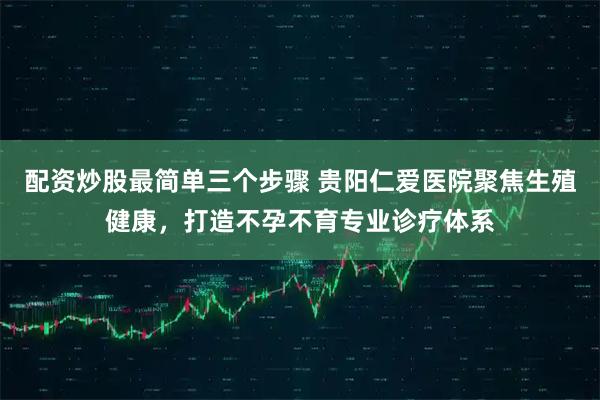 配资炒股最简单三个步骤 贵阳仁爱医院聚焦生殖健康，打造不孕不育专业诊疗体系