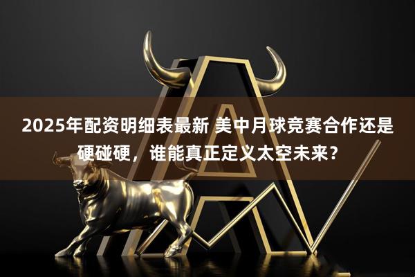 2025年配资明细表最新 美中月球竞赛合作还是硬碰硬，谁能真正定义太空未来？