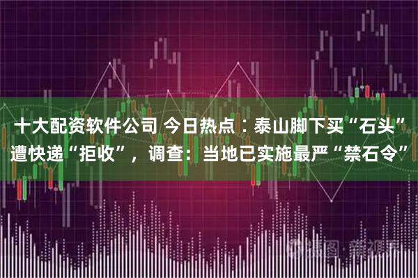 十大配资软件公司 今日热点∶泰山脚下买“石头”遭快递“拒收”，调查：当地已实施最严“禁石令”