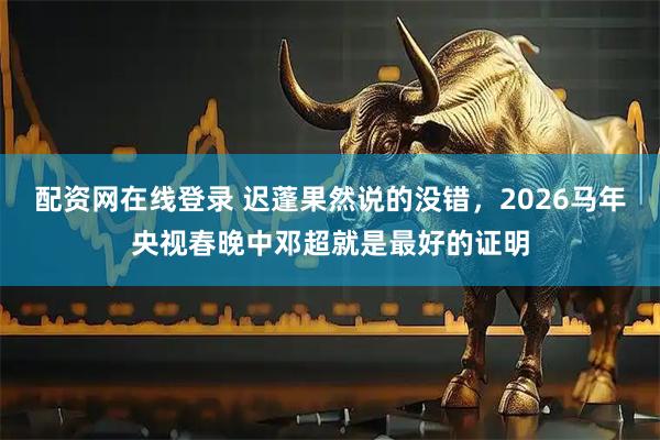 配资网在线登录 迟蓬果然说的没错，2026马年央视春晚中邓超就是最好的证明