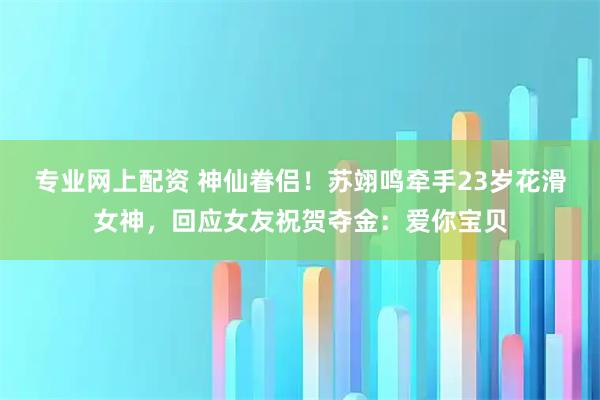 专业网上配资 神仙眷侣！苏翊鸣牵手23岁花滑女神，回应女友祝贺夺金：爱你宝贝