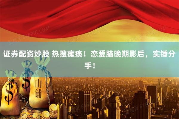 证券配资炒股 热搜瘫痪！恋爱脑晚期影后，实锤分手！