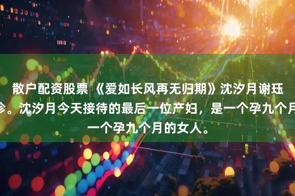散户配资股票 《爱如长风再无归期》沈汐月谢珏 产科门诊。沈汐月今天接待的最后一位产妇，是一个孕九个月的女人。