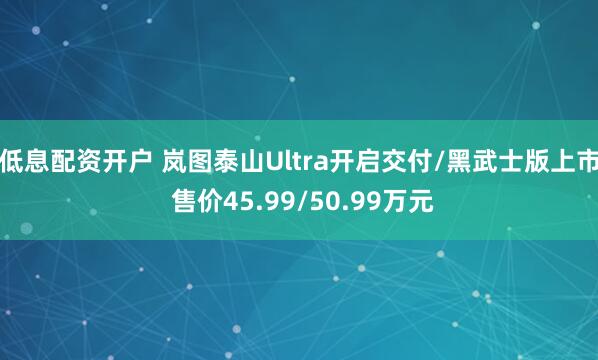 低息配资开户 岚图泰山Ultra开启交付/黑武士版上市 售价45.99/50.99万元