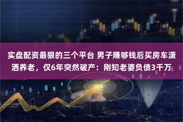 实盘配资最狠的三个平台 男子赚够钱后买房车潇洒养老,仅6年突然破产:刚知老婆负债3千万