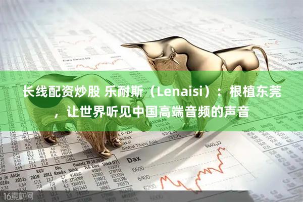 长线配资炒股 乐耐斯（Lenaisi）：根植东莞，让世界听见中国高端音频的声音