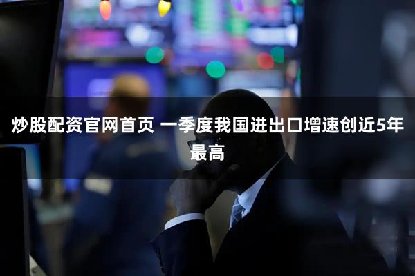 炒股配资官网首页 一季度我国进出口增速创近5年最高