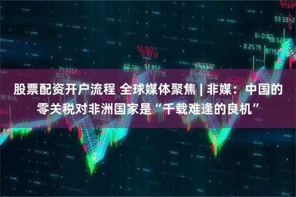 股票配资开户流程 全球媒体聚焦 | 非媒：中国的零关税对非洲国家是“千载难逢的良机”