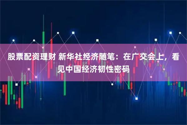 股票配资理财 新华社经济随笔：在广交会上，看见中国经济韧性密码