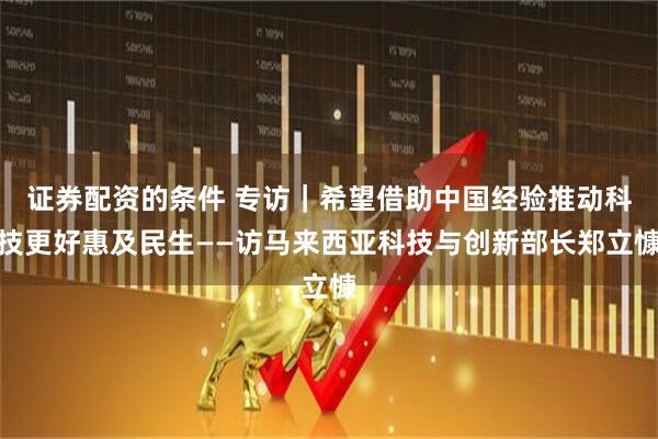 证券配资的条件 专访｜希望借助中国经验推动科技更好惠及民生——访马来西亚科技与创新部长郑立慷