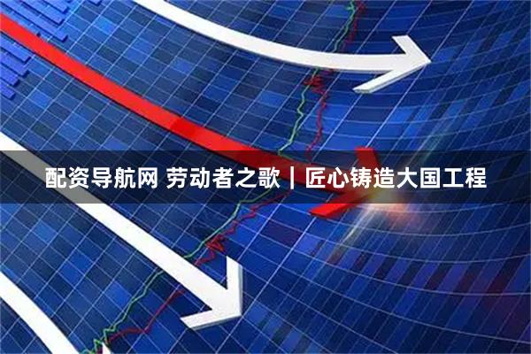 配资导航网 劳动者之歌｜匠心铸造大国工程