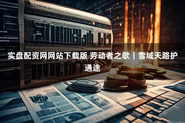 实盘配资网网站下载版 劳动者之歌｜雪域天路护通途
