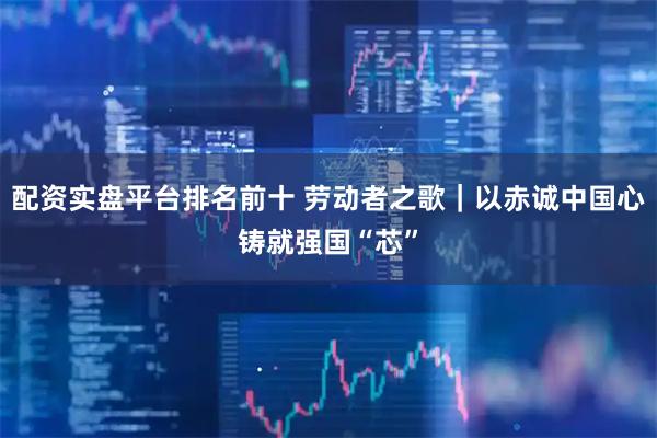 配资实盘平台排名前十 劳动者之歌｜以赤诚中国心铸就强国“芯”